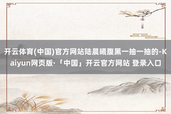 开云体育(中国)官方网站陆晨曦腹黑一抽一抽的-Kaiyun网页版·「中国」开云官方网站 登录入口