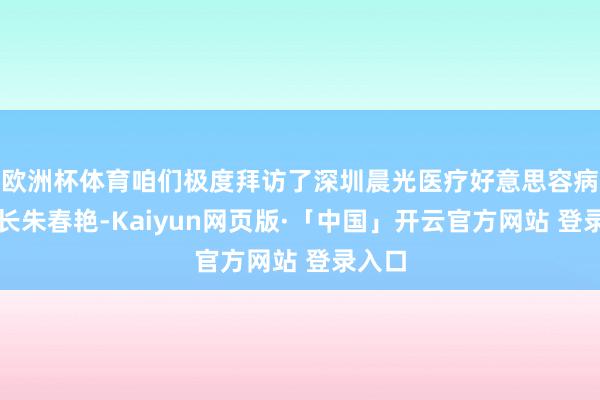 欧洲杯体育咱们极度拜访了深圳晨光医疗好意思容病院院长朱春艳-Kaiyun网页版·「中国」开云官方网站 登录入口