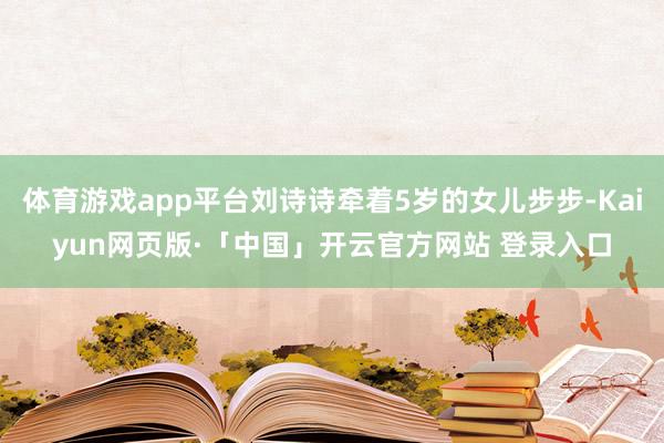 体育游戏app平台刘诗诗牵着5岁的女儿步步-Kaiyun网页版·「中国」开云官方网站 登录入口