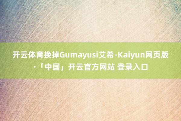 开云体育换掉Gumayusi艾希-Kaiyun网页版·「中国」开云官方网站 登录入口