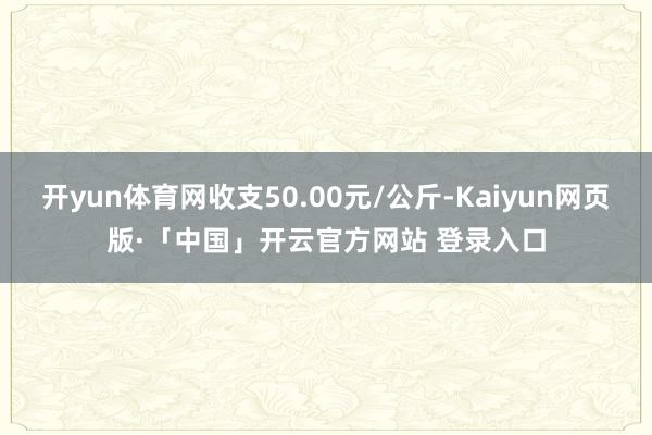 开yun体育网收支50.00元/公斤-Kaiyun网页版·「中国」开云官方网站 登录入口