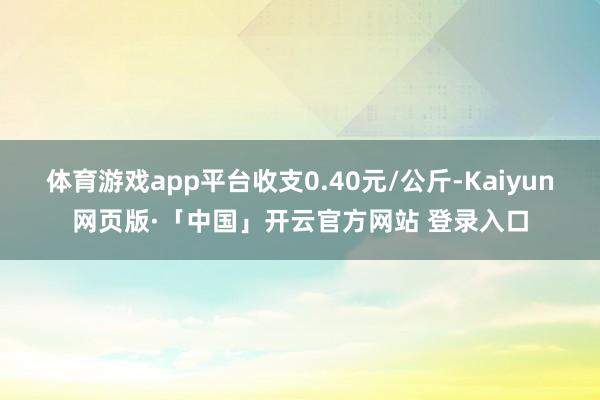 体育游戏app平台收支0.40元/公斤-Kaiyun网页版·「中国」开云官方网站 登录入口