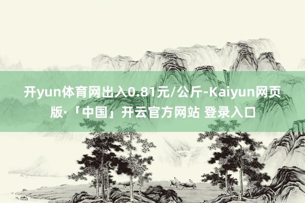 开yun体育网出入0.81元/公斤-Kaiyun网页版·「中国」开云官方网站 登录入口