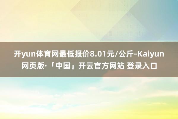 开yun体育网最低报价8.01元/公斤-Kaiyun网页版·「中国」开云官方网站 登录入口