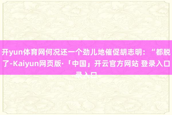开yun体育网何况还一个劲儿地催促胡志明：“都脱了-Kaiyun网页版·「中国」开云官方网站 登录入口