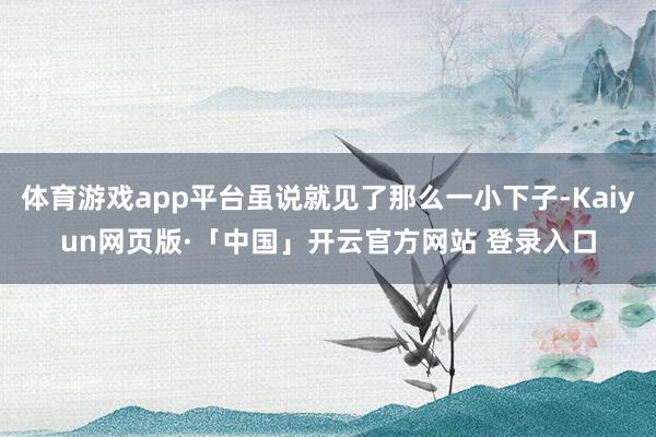 体育游戏app平台虽说就见了那么一小下子-Kaiyun网页版·「中国」开云官方网站 登录入口