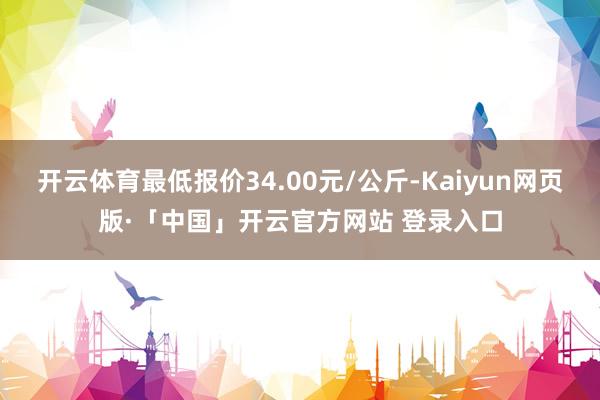 开云体育最低报价34.00元/公斤-Kaiyun网页版·「中国」开云官方网站 登录入口
