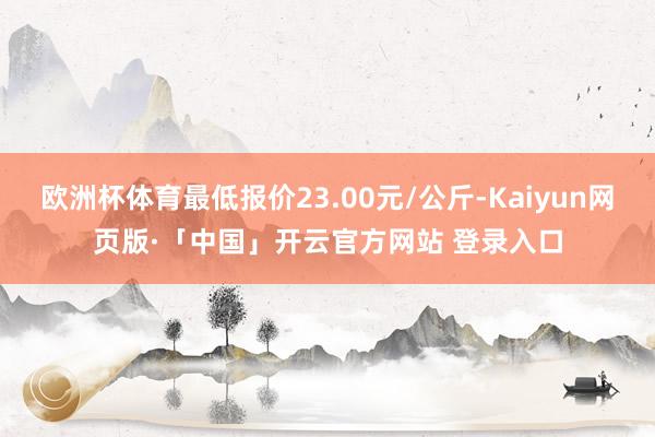 欧洲杯体育最低报价23.00元/公斤-Kaiyun网页版·「中国」开云官方网站 登录入口