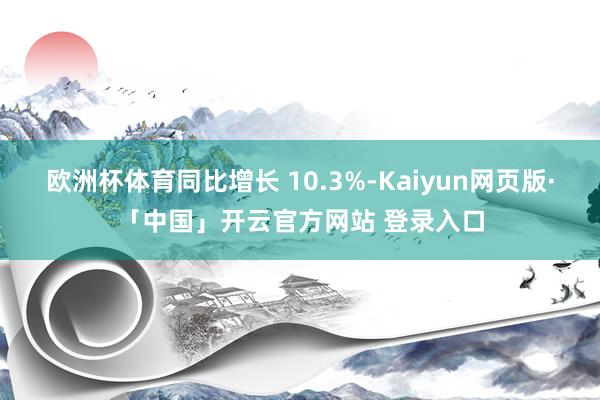欧洲杯体育同比增长 10.3%-Kaiyun网页版·「中国」开云官方网站 登录入口