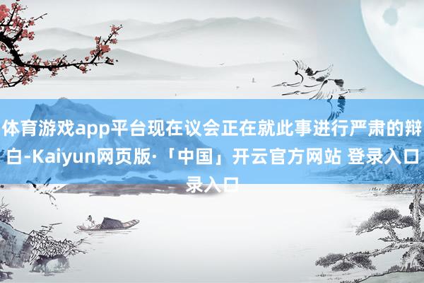 体育游戏app平台现在议会正在就此事进行严肃的辩白-Kaiyun网页版·「中国」开云官方网站 登录入口
