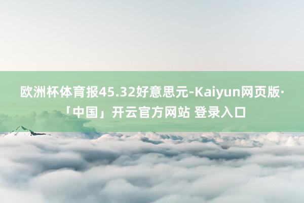 欧洲杯体育报45.32好意思元-Kaiyun网页版·「中国」开云官方网站 登录入口