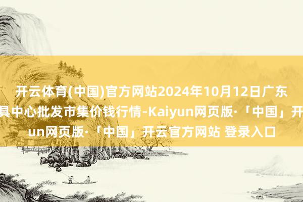 开云体育(中国)官方网站2024年10月12日广东东莞市大京九农副家具中心批发市集价钱行情-Kaiyun网页版·「中国」开云官方网站 登录入口