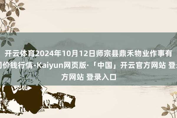 开云体育2024年10月12日师宗县鼎禾物业作事有限公司价钱行情-Kaiyun网页版·「中国」开云官方网站 登录入口