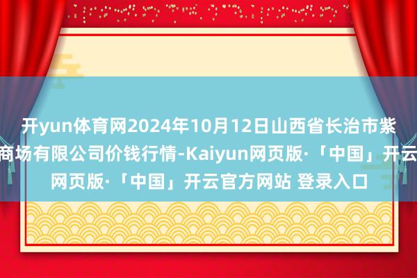 开yun体育网2024年10月12日山西省长治市紫坊农家具轮廓来去商场有限公司价钱行情-Kaiyun网页版·「中国」开云官方网站 登录入口