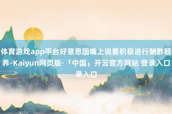体育游戏app平台好意思国嘴上说要积极进行酬酢颐养-Kaiyun网页版·「中国」开云官方网站 登录入口