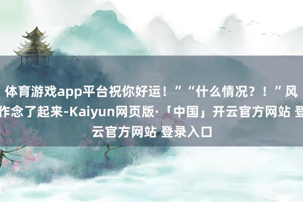体育游戏app平台祝你好运！”“什么情况？！”风叶片刻作念了起来-Kaiyun网页版·「中国」开云官方网站 登录入口