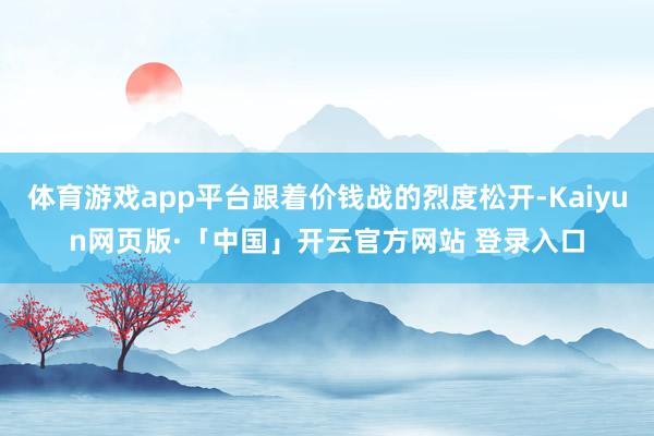 体育游戏app平台跟着价钱战的烈度松开-Kaiyun网页版·「中国」开云官方网站 登录入口