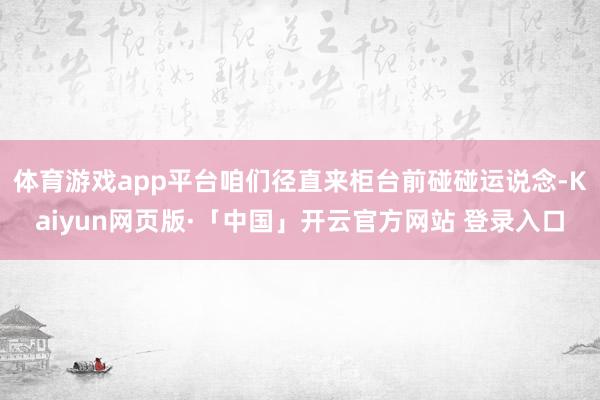 体育游戏app平台咱们径直来柜台前碰碰运说念-Kaiyun网页版·「中国」开云官方网站 登录入口