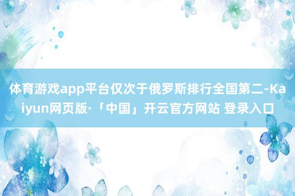 体育游戏app平台仅次于俄罗斯排行全国第二-Kaiyun网页版·「中国」开云官方网站 登录入口