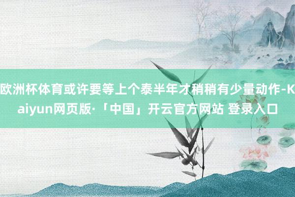 欧洲杯体育或许要等上个泰半年才稍稍有少量动作-Kaiyun网页版·「中国」开云官方网站 登录入口