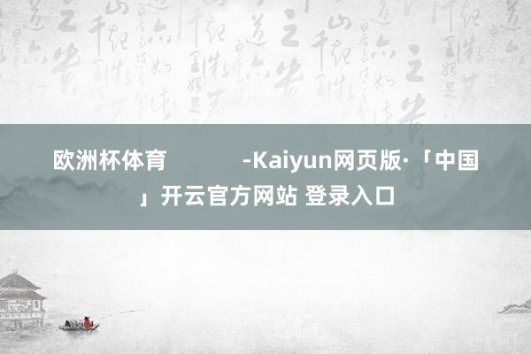 欧洲杯体育 -Kaiyun网页版·「中国」开云官方网站 登录入口