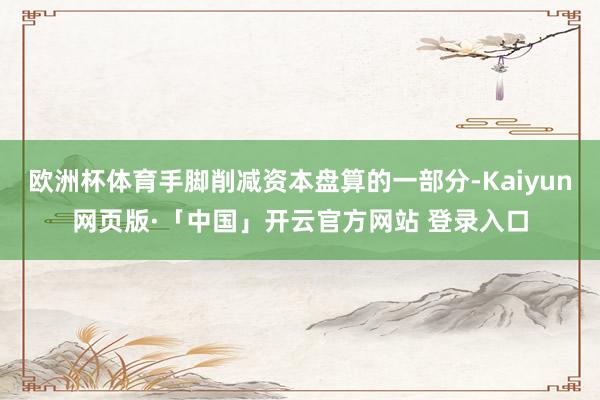 欧洲杯体育手脚削减资本盘算的一部分-Kaiyun网页版·「中国」开云官方网站 登录入口