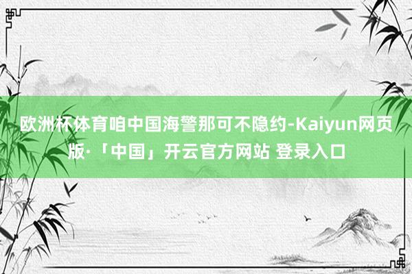 欧洲杯体育咱中国海警那可不隐约-Kaiyun网页版·「中国」开云官方网站 登录入口