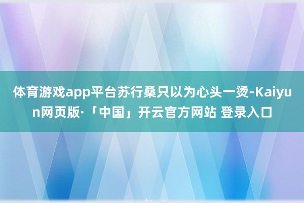 体育游戏app平台苏行桑只以为心头一烫-Kaiyun网页版·「中国」开云官方网站 登录入口