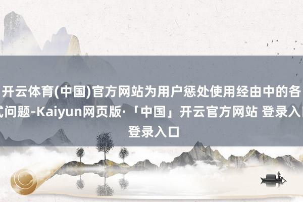 开云体育(中国)官方网站为用户惩处使用经由中的各式问题-Kaiyun网页版·「中国」开云官方网站 登录入口