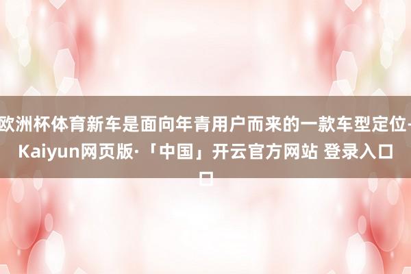 欧洲杯体育新车是面向年青用户而来的一款车型定位-Kaiyun网页版·「中国」开云官方网站 登录入口