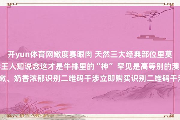 开yun体育网嫩度赛眼肉 天然三大经典部位里莫得板腱 吃过板腱的老饕王人知说念这才是牛排里的“神” 罕见是高等别的澳洲和牛板腱牛排 罕见嫩、奶香浓郁识别二维码干涉立即购买识别二维码干涉立即购买*商品 本体价钱以购 买畅达为准-Kaiyun网页版·「中国」开云官方网站 登录入口