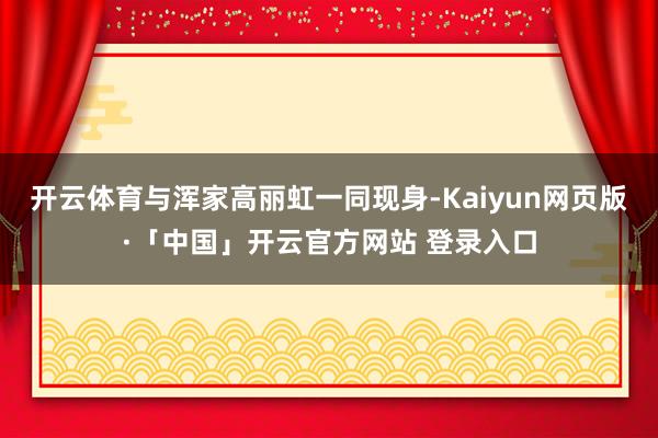 开云体育与浑家高丽虹一同现身-Kaiyun网页版·「中国」开云官方网站 登录入口