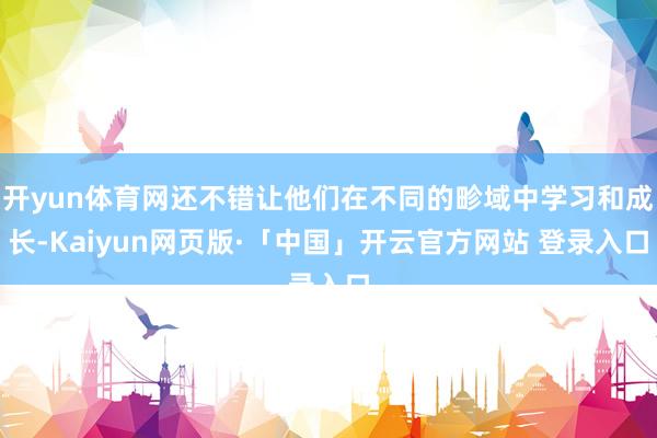 开yun体育网还不错让他们在不同的畛域中学习和成长-Kaiyun网页版·「中国」开云官方网站 登录入口