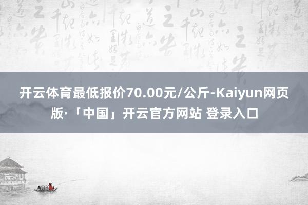 开云体育最低报价70.00元/公斤-Kaiyun网页版·「中国」开云官方网站 登录入口
