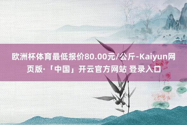 欧洲杯体育最低报价80.00元/公斤-Kaiyun网页版·「中国」开云官方网站 登录入口