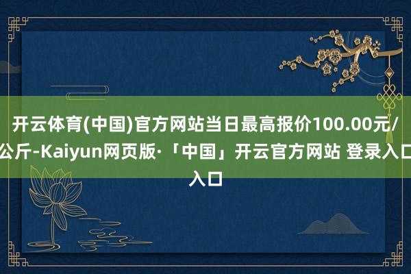 开云体育(中国)官方网站当日最高报价100.00元/公斤-Kaiyun网页版·「中国」开云官方网站 登录入口