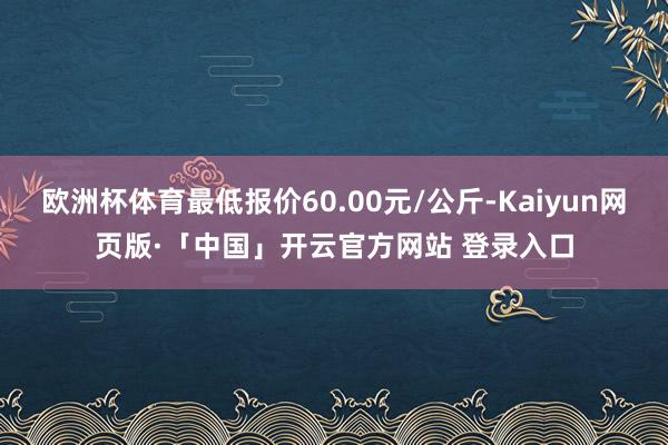 欧洲杯体育最低报价60.00元/公斤-Kaiyun网页版·「中国」开云官方网站 登录入口