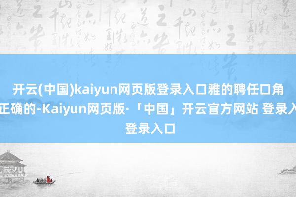 开云(中国)kaiyun网页版登录入口雅的聘任口角常正确的-Kaiyun网页版·「中国」开云官方网站 登录入口