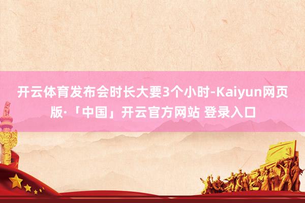 开云体育发布会时长大要3个小时-Kaiyun网页版·「中国」开云官方网站 登录入口