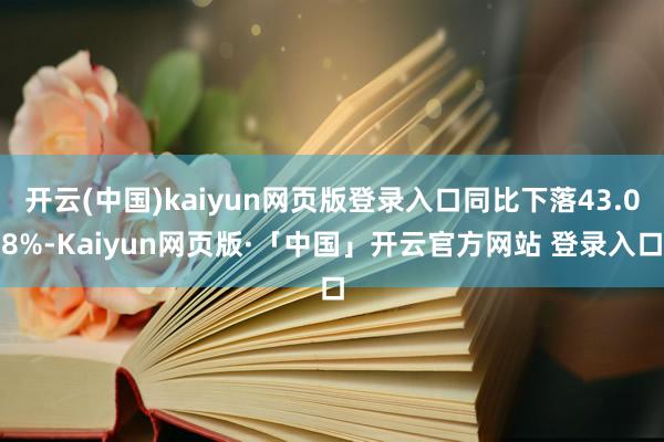 开云(中国)kaiyun网页版登录入口同比下落43.08%-Kaiyun网页版·「中国」开云官方网站 登录入口