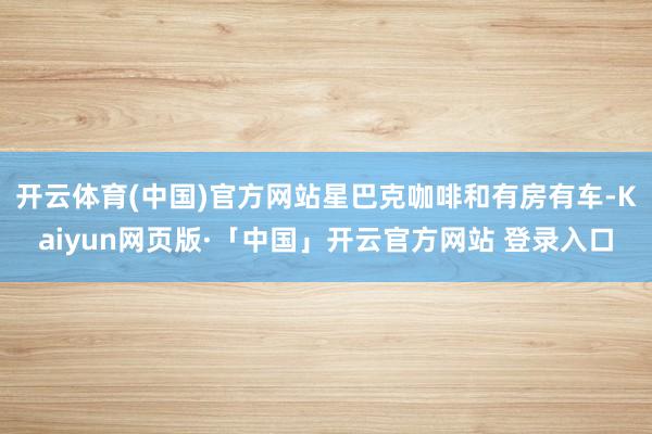 开云体育(中国)官方网站星巴克咖啡和有房有车-Kaiyun网页版·「中国」开云官方网站 登录入口