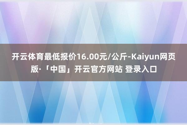 开云体育最低报价16.00元/公斤-Kaiyun网页版·「中国」开云官方网站 登录入口