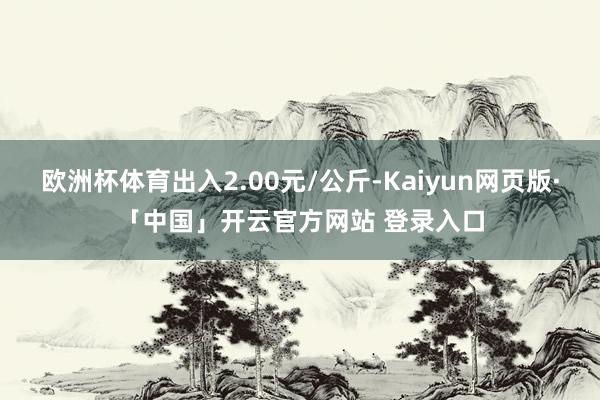 欧洲杯体育出入2.00元/公斤-Kaiyun网页版·「中国」开云官方网站 登录入口