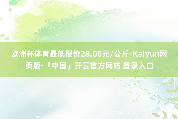 欧洲杯体育最低报价28.00元/公斤-Kaiyun网页版·「中国」开云官方网站 登录入口