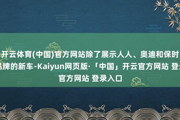 开云体育(中国)官方网站除了展示人人、奥迪和保时捷等品牌的新车-Kaiyun网页版·「中国」开云官方网站 登录入口