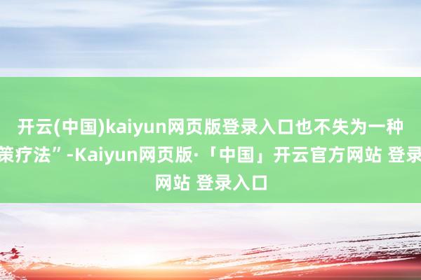 开云(中国)kaiyun网页版登录入口也不失为一种“警策疗法”-Kaiyun网页版·「中国」开云官方网站 登录入口