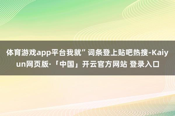 体育游戏app平台我就”词条登上贴吧热搜-Kaiyun网页版·「中国」开云官方网站 登录入口
