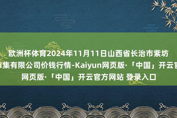 欧洲杯体育2024年11月11日山西省长治市紫坊农居品概述走动市集有限公司价钱行情-Kaiyun网页版·「中国」开云官方网站 登录入口