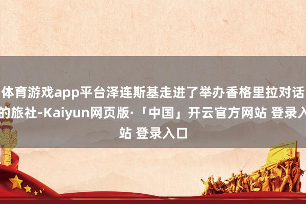 体育游戏app平台泽连斯基走进了举办香格里拉对话会的旅社-Kaiyun网页版·「中国」开云官方网站 登录入口
