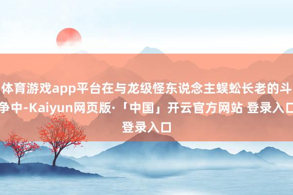 体育游戏app平台在与龙级怪东说念主蜈蚣长老的斗争中-Kaiyun网页版·「中国」开云官方网站 登录入口